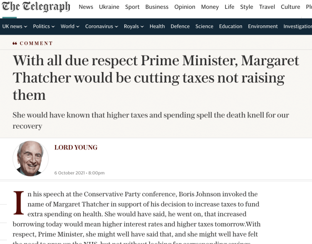 Che Telegraph News Ukraine Sport Business Opinion Money Life Style Travel Culture Pl

UKnews~ Politics~ World~ Coronavirus~ Royals~ Health Defence Science Education Environment Investigatio!

6 COMMENT

With all due respect Prime Minister, Margaret
Thatcher would be cutting taxes not raising
them

She would have known that higher taxes and spending spell the death knell for our
recovery

LORD YOUNG

6 October 2021+ 8 00pm

n his speech at the Conservative Party conference, Boris Johnson invoked the
I name of Margaret Thatcher in support of his decision to increase taxes to fund

extra spending on health. She would have said, he went on, that increased
borrowing today would mean higher interest rates and higher taxes tomorrow.With

respect, Prime Minister, she might well have said that, and she might well have felt

4lL.} ww RR ete eee ee the RTI VO Ll ee et ew rb dn ee ete De Rie ew fe ee re eee ese me ee ee