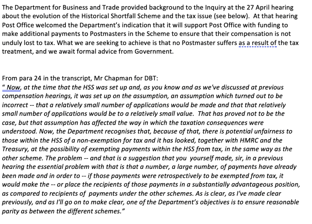 A. The Department for Business and Trade provided background to the Inquiry at the 27 April hearing about the evolution of the Historical Shortfall Scheme and the tax issue (see below). At that hearing Post Office welcomed the Department’s indication that it will support Post Office with funding to make additional payments to Postmasters in the Scheme to ensure that their compensation is not unduly lost to tax. What we are seeking to achieve is that no Postmaster suffers as a result of the tax treatment, and we await formal advice from Government.
From para 24 in the transcript, Mr Chapman for DBT:
“ Now, at the time that the HSS was set up and, as you know and as we've discussed at previous compensation hearings, it was set up on the assumption, an assumption which turned out to be incorrect -- that a relatively small number of applications would be made and that that relatively small number of applications would be to a relatively small value. That has proved not to be the case, but that assumption has affected the way in which the taxation consequences were understood. Now, the Department recognises that, because of that, there is potential unfairness to those within the HSS of a non-exemption for tax and it has looked, together with HMRC and the Treasury, at the possibility of exempting payments within the HSS from tax, in the same way as the other scheme. The problem -- and that is a suggestion that you yourself made, sir, in a previous hearing the essential problem with that is that a number, a large number, of payments have already been made and in order to -- if those payments were retrospectively to be exempted from tax, it would make the -- or place the recipients of those payments in a substantially advantageous position, as compared to recipients of payments under the other schemes. As is clear, as I've made clear previously, and as I'll go on to make clear, one of the Department’s objectives is to ensure reasonable parity as between the different schemes.”