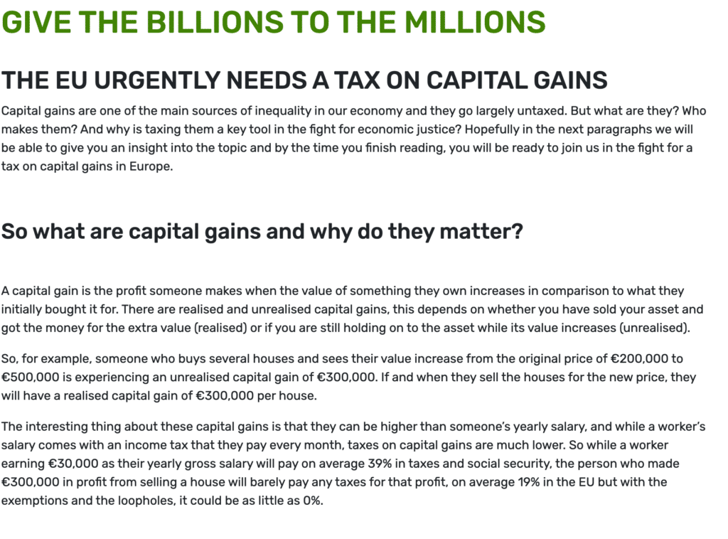GIVE THE BILLIONS TO THE MILLIONS
THE EU URGENTLY NEEDS A TAX ON CAPITAL GAINS
Capital gains are one of the main sources of inequality in our economy and they go largely untaxed. But what are they? Who makes them? And why is taxing them a key tool in the fight for economic justice? Hopefully in the next paragraphs we will be able to give you an insight into the topic and by the time you finish reading, you will be ready to join us in the fight for a tax on capital gains in Europe.

 

So what are capital gains and why do they matter?
 

A capital gain is the profit someone makes when the value of something they own increases in comparison to what they initially bought it for. There are realised and unrealised capital gains, this depends on whether you have sold your asset and got the money for the extra value (realised) or if you are still holding on to the asset while its value increases (unrealised).

So, for example, someone who buys several houses and sees their value increase from the original price of €200,000 to €500,000 is experiencing an unrealised capital gain of €300,000. If and when they sell the houses for the new price, they will have a realised capital gain of €300,000 per house.

The interesting thing about these capital gains is that they can be higher than someone’s yearly salary, and while a worker’s salary comes with an income tax that they pay every month, taxes on capital gains are much lower. So while a worker earning €30,000 as their yearly gross salary will pay on average 39% in taxes and social security, the person who made €300,000 in profit from selling a house will barely pay any taxes for that profit, on average 19% in the EU but with the exemptions and the loopholes, it could be as little as 0%.
