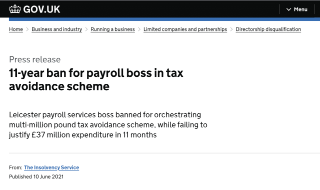 als GOV.UK v Menu

Home - Business andindustry - Runningabusiness - Limited companies and partnerships - Directorship disqualification

Press release
11-year ban for payroll boss in tax
avoidance scheme

Leicester payroll services boss banned for orchestrating
multi-million pound tax avoidance scheme, while failing to
justify £37 million expenditure in 11 months

From: The Insolvency Service
Published 10 June 2021