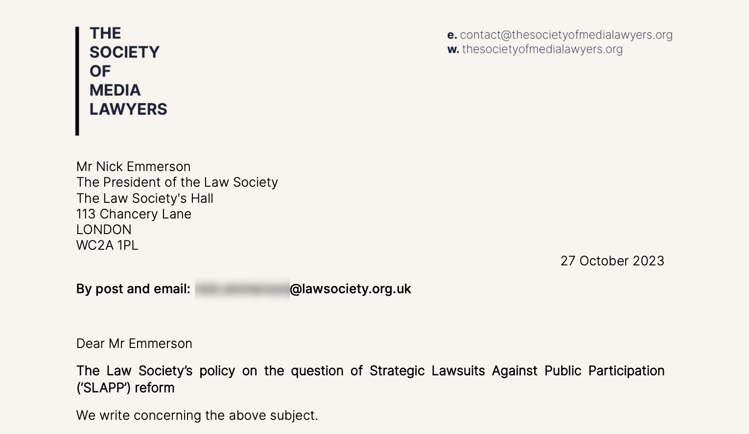 THE @. contact@th esocietyctrredialawyers.org
SOCIETY w. thesocietyafiredialawyers.org

OF

MEDIA

LAWYERS

Mr Nick Emmerson
The President of the Law Society
The Law Society's Hall
113 Chancery Lane
LONDON
WC2A 1PL
27 October 2023

By post and email: @lawsociety.org.uk

Dear Mr Emmerson

The Law Society’s policy on the question of Strategic Lawsuits Against Public Participation
(‘SLAPP’} reform

We write concerning the above subject.