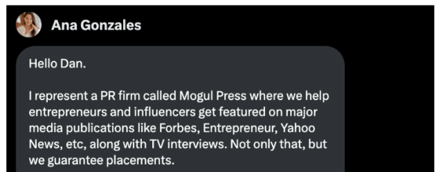 i) Ana Gonzales

Hello Dan.

| represent a PR firm called Mogul Press where we help
entrepreneurs and influencers get featured on major
media publications like Forbes, Entrepreneur, Yahoo
News, etc, along with TV interviews. Not only that, but
we guarantee placements.