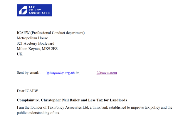 TAX
POLICY
ASSOCIATES

ICAEW (Professional Conduct department)
Metropolitan House

321 Avebury Boulevard

Milton Keynes, MK9 2FZ

UK
Sent by email: Ph eeeratc.on uk to | Za
Dear ICAEW

Complaint re. Christopher Neil Bailey and Less Tax for Landlords

I am the founder of Tax Policy Associates Ltd, a think tank established to improve tax policy and the
public understanding of tax.