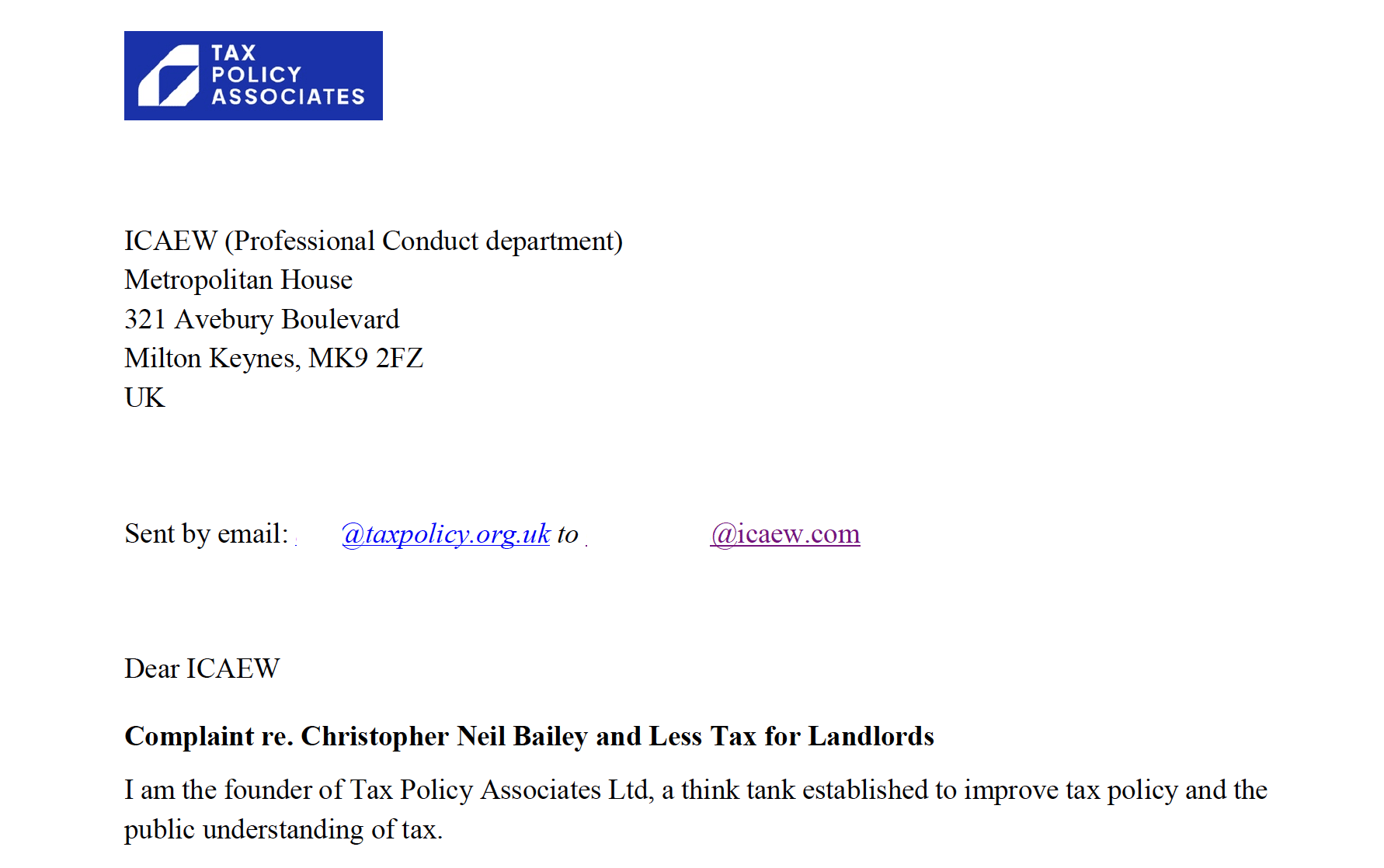 TAX
POLICY
ASSOCIATES

ICAEW (Professional Conduct department)
Metropolitan House

321 Avebury Boulevard

Milton Keynes, MK9 2FZ

UK
Sent by email: Ph eeeratc.on uk to | Za
Dear ICAEW

Complaint re. Christopher Neil Bailey and Less Tax for Landlords

I am the founder of Tax Policy Associates Ltd, a think tank established to improve tax policy and the
public understanding of tax.