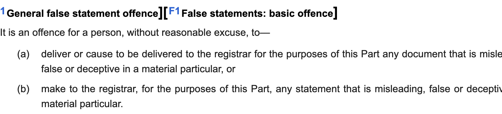 32 [F1 General false statement offence] [F1 False statements: basic offence]

[F' (1) It is an offence for a person, without reasonable excuse, to—

(a) deliver or cause to be delivered to the registrar for the purposes of this Part any document that is misleading,
false or deceptive in a material particular, or

(b) make to the registrar, for the purposes of this Part, any statement that is misleading, false or deceptive in a
material particular.