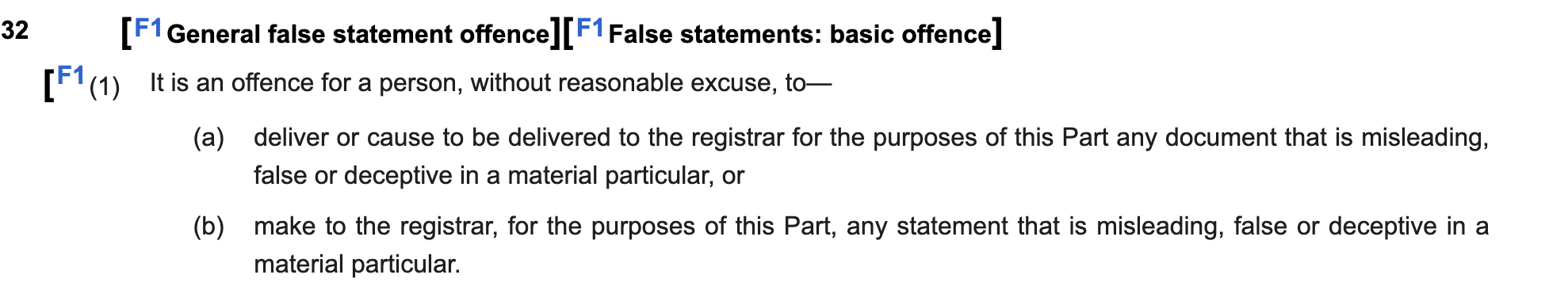 32 [F1 General false statement offence] [F1 False statements: basic offence]

[F' (1) It is an offence for a person, without reasonable excuse, to—

(a) deliver or cause to be delivered to the registrar for the purposes of this Part any document that is misleading,
false or deceptive in a material particular, or

(b) make to the registrar, for the purposes of this Part, any statement that is misleading, false or deceptive in a
material particular.