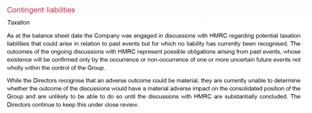 Contingent iiabilities

Taxation

As at the balance sheet date the Company was engaged in discussions with HMRC regarding potential taxation
liabilities that could arise in relation to past events but for which no liability has currently been recognised. The
outcomes of the ongoing discussions with HMRC represent possible obligations arising from past events, whose
existence will be confirmed only by the occurrence or non-oecurrence of one or more uncertain future events not
wholly within the control of the Group.

While the Directors recognise that an adverse outcome could be material, they are currently unable to determine
whether the outcome of the discussions would have a material adverse impact on the consolidated position of the
Group and are unlikely to be able to do so until the discussions with HMRC are substantially concluded. The
Directors continue to keep this under close review.