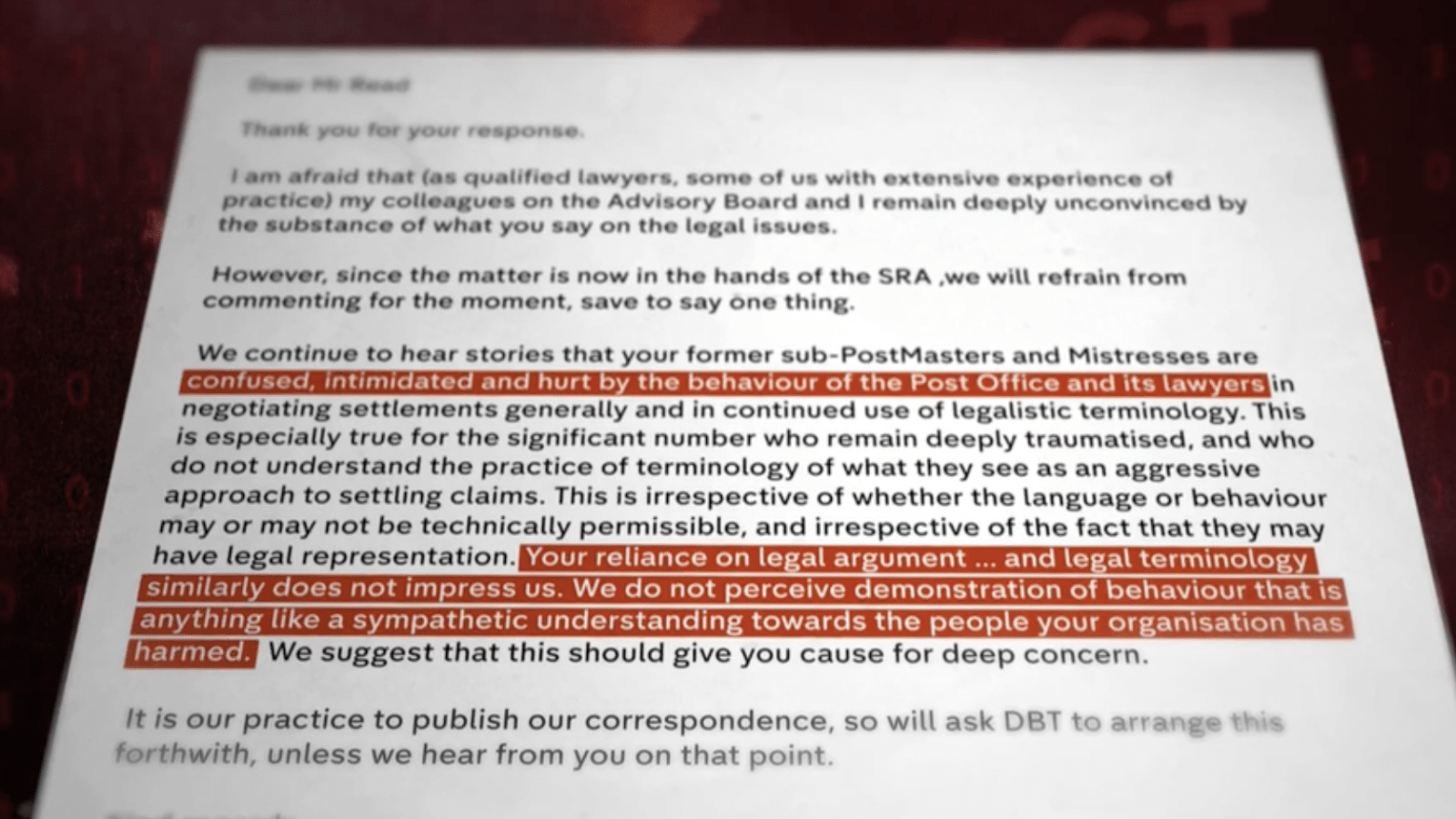 tar ee a er coat a ce
BIC MC Tw) erty Caray cre Te Ade Eb rd er Pre ree ge te a ply tee
the subatance of wilhat yor sony cet bbe: beg ad cen

However wince the matter es cow oo the bands. cot thee SRA we wall rete beens
commenting for the Moment save to say cies thee

negotiating settioments generally and in Continued use of lopalistc terminology This

is especially true for the significant number who remain deeply traumatised, and who
do not understand the practice of terminology of what they sce as an appressive
approach to settling claims. This is irrespective of whether the language or behaviour
may or may not be technica permissible, and irrespective of the fact that they may

We suggest that this should give you cause for deep concem

!t is our practice to publish our correspondence s+
*uthwith unless we hear from you an tha