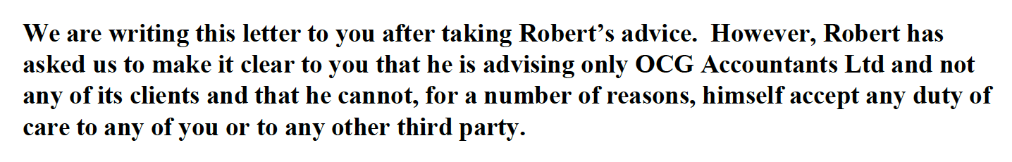 We are writing this letter to you after taking Robert’s advice. However, Robert has
asked us to make it clear to you that he is advising only OCG Accountants Ltd and not
any of its clients and that he cannot, for a number of reasons, himself accept any duty of
care to any of you or to any other third party.