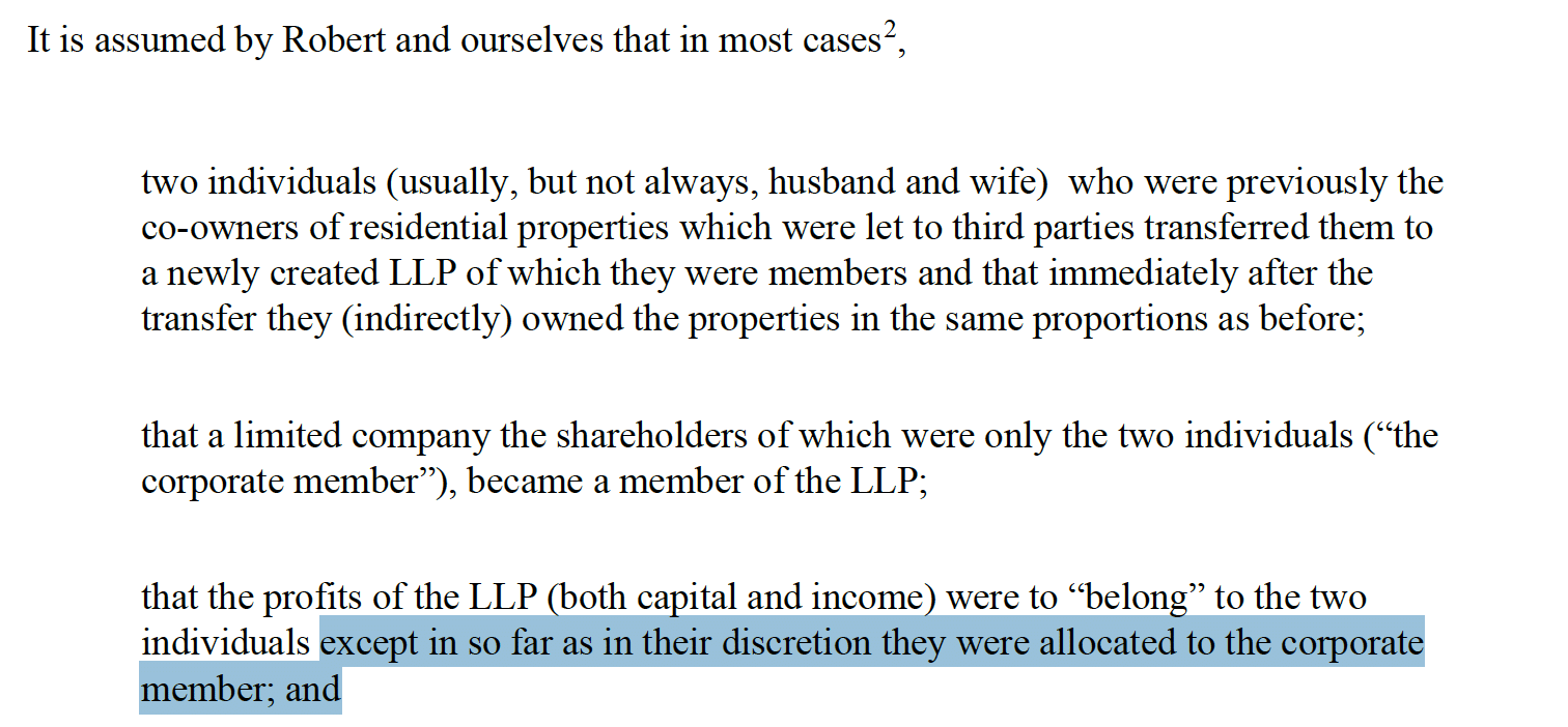 It is assumed by Robert and ourselves that in most cases 2,


         two individuals (usually, but not always, husband and wife) who were previously the
         co-owners of residential properties which were let to third parties transferred them to
         a newly created LLP of which they were members and that immediately after the
         transfer they (indirectly) owned the properties in the same proportions as before;


         that a limited company the shareholders of which were only the two individuals (“the
         corporate member”), became a member of the LLP;


         that the profits of the LLP (both capital and income) were to “belong” to the two
         individuals except in so far as in their discretion they were allocated to the corporate
         member; and


         you made your self-assessment return for 2021/22 in time (normally, by January 31st
         2023).
