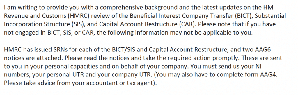 I am writing to provide you with a comprehensive background and the latest updates on the HM
Revenue and Customs (HMRC) review of the Beneficial Interest Company Transfer (BICT), Substantial
Incorporation Structure (SIS), and Capital Account Restructure (CAR). Please note that if you have
not engaged in BICT, SIS, or CAR, the following information may not be applicable to you.
HMRC has issued SRNs for each of the BICT/SIS and Capital Account Restructure, and two AAG6
notices are attached. Please read the notices and take the required action promptly. These are sent
to you in your personal capacities and on behalf of your company. You must send us your NI
numbers, your personal UTR and your company UTR. (You may also have to complete form AAG4.
Please take advice from your accountant or tax agent).