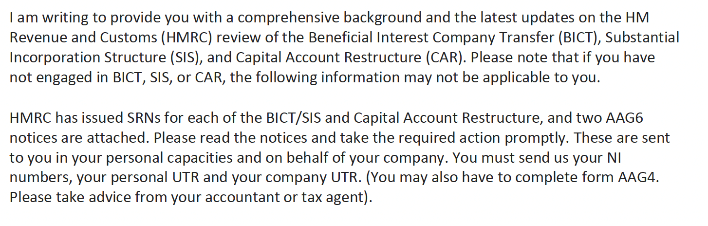 I am writing to provide you with a comprehensive background and the latest updates on the HM
Revenue and Customs (HMRC) review of the Beneficial Interest Company Transfer (BICT), Substantial
Incorporation Structure (SIS), and Capital Account Restructure (CAR). Please note that if you have
not engaged in BICT, SIS, or CAR, the following information may not be applicable to you.
HMRC has issued SRNs for each of the BICT/SIS and Capital Account Restructure, and two AAG6
notices are attached. Please read the notices and take the required action promptly. These are sent
to you in your personal capacities and on behalf of your company. You must send us your NI
numbers, your personal UTR and your company UTR. (You may also have to complete form AAG4.
Please take advice from your accountant or tax agent).