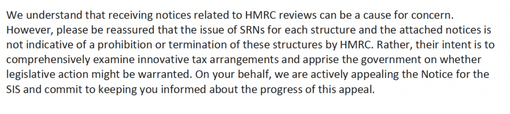 We understand that receiving notices related to HMRC reviews can be a cause for concern.
However, please be reassured that the issue of SRNs for each structure and the attached notices is
not indicative of a prohibition or termination of these structures by HMRC. Rather, their intent is to
comprehensively examine innovative tax arrangements and apprise the government on whether
legislative action might be warranted. On your behalf, we are actively appealing the Notice for the
SIS and commit to keeping you informed about the progress of this appeal.