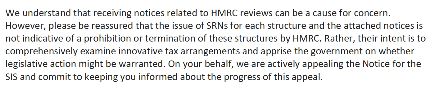 We understand that receiving notices related to HMRC reviews can be a cause for concern.
However, please be reassured that the issue of SRNs for each structure and the attached notices is
not indicative of a prohibition or termination of these structures by HMRC. Rather, their intent is to
comprehensively examine innovative tax arrangements and apprise the government on whether
legislative action might be warranted. On your behalf, we are actively appealing the Notice for the
SIS and commit to keeping you informed about the progress of this appeal.