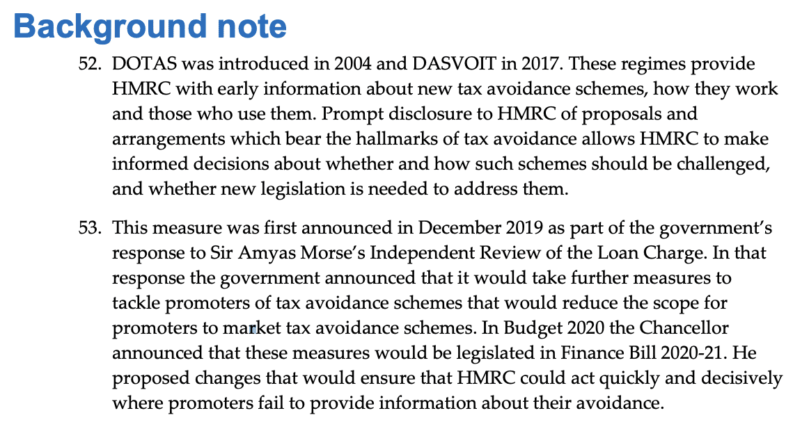 Background note
52. DOTAS was introduced in 2004 and DASVOIT in 2017. These regimes provide
HMRC with early information about new tax avoidance schemes, how they work
and those who use them. Prompt disclosure to HMRC of proposals and
arrangements which bear the hallmarks of tax avoidance allows HMRC to make
informed decisions about whether and how such schemes should be challenged,
and whether new legislation is needed to address them.
53. This measure was first announced in December 2019 as part of the government’s
response to Sir Amyas Morse’s Independent Review of the Loan Charge. In that
response the government announced that it would take further measures to
tackle promoters of tax avoidance schemes that would reduce the scope for
promoters to market tax avoidance schemes. In Budget 2020 the Chancellor
announced that these measures would be legislated in Finance Bill 2020-21. He
proposed changes that would ensure that HMRC could act quickly and decisively
where promoters fail to provide information about their avoidance.