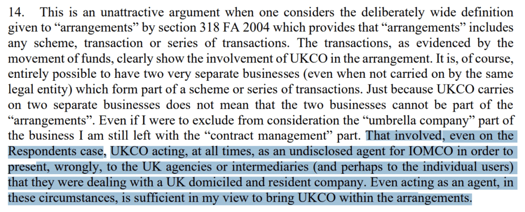 ”. Even if I were to exclude from consideration the “umbrella company” part of
the business I am still left with the “contract management” part. That involved, even on the
Respondents case, UKCO acting, at all times, as an undisclosed agent for IOMCO in order to
present, wrongly, to the UK agencies or intermediaries (and perhaps to the individual users)
that they were dealing with a UK domiciled and resident company. Even acting as an agent, in
these circumstances, is sufficient in my view to bring UKCO within the arrangements.