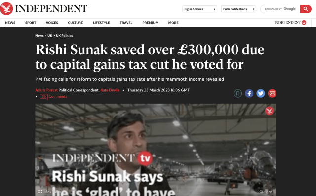 6”4 INDEPENDENT

wot sore Google KD

NEWS SPORT VOICES CULTURE LIFESTYLE TRAVEL PREMIUM MORE

News > UK > UK Politics

Rishi Sunak saved over £300,000 due
to capital gains tax cut he voted for

PM facing calls for reform to capitals gains tax rate after his mammoth income revealed

Political Correspondent, ¢ Thursday 23 March 2023 16:06 GMT

=

eb WEPHADENT tv
RishiSunak$ays _— -,

R: ofa fe Sqla dlen hava cost

INDEPENDENT @