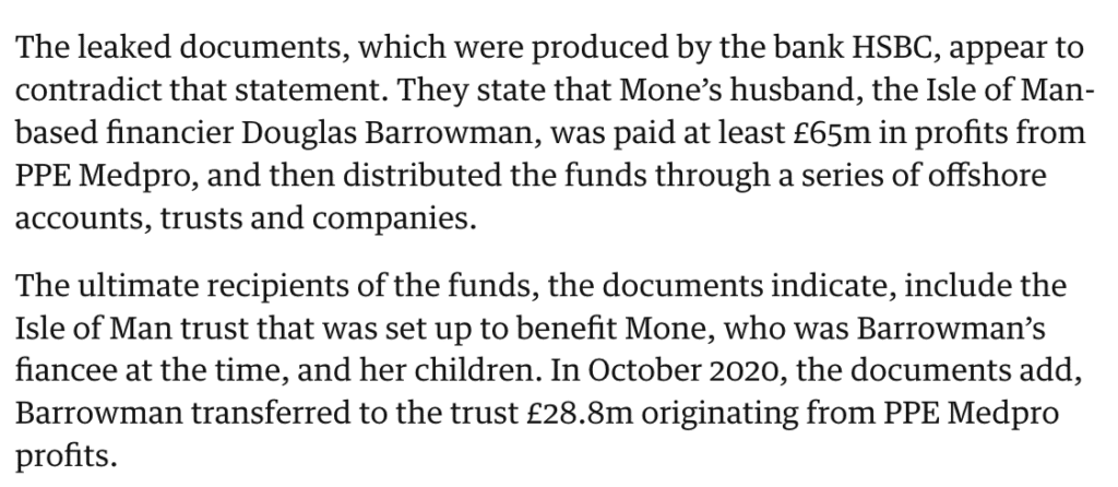 The leaked documents, which were produced by the bank HSBC, appear to contradict that statement. They state that Mone’s husband, the Isle of Man-based financier Douglas Barrowman, was paid at least £65m in profits from PPE Medpro, and then distributed the funds through a series of offshore accounts, trusts and companies.
The ultimate recipients of the funds, the documents indicate, include the Isle of Man trust that was set up to benefit Mone, who was Barrowman’s fiancee at the time, and her children. In October 2020, the documents add, Barrowman transferred to the trust £28.8m originating from PPE Medpro profits.