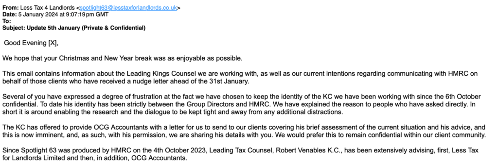 We hope that your Christmas and New Year break was as enjoyable as possible.
This email contains information about the Leading Kings Counsel we are working with, as well as our current intentions regarding communicating with HMRC on behalf of those clients who have received a nudge letter ahead of the 31st January.
Several of you have expressed a degree of frustration at the fact we have chosen to keep the identity of the KC we have been working with since the 6th October confidential. To date his identity has been strictly between the Group Directors and HMRC. We have explained the reason to people who have asked directly. In short it is around enabling the research and the dialogue to be kept tight and away from any additional distractions.
The KC has offered to provide OCG Accountants with a letter for us to send to our clients covering his brief assessment of the current situation and his advice, and this is now imminent, and, as such, with his permission, we are sharing his details with you. We would prefer this to remain confidential within our client community.
Since Spotlight 63 was produced by HMRC on the 4th October 2023, Leading Tax Counsel, Robert Venables K.C., has been extensively advising, first, Less Tax for Landlords Limited and then, in addition, OCG Accountants.