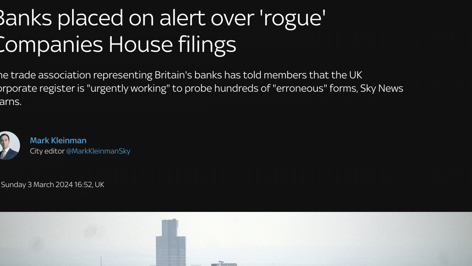 Banks placed on alert over 'rogue'
Companies House filings

The trade association representing Britain's banks has told members that the UK
corporate register is “urgently working" to probe hundreds of "erroneous" forms, Sky News
learns.

Mark Kleinman
City editor. MursKleinnanS«