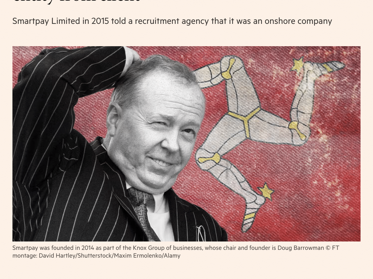 a ‘a ‘
UK polities + Add to myFT }

Doug Barrowman-linked firm hid offshore
entity from client

Smartpay Limited in 2015 told a recruitment agency that it was an onshore company

Smartpay was founded in 2014 as part of the Knox Group of businesses, whose chair and founder is Doug Barrowman © FT
montage: David Hartley/Shutterstock/Maxim Ermolenko/Alamy

Anna Gross in London 3 HOURS AGO |

An Isle of Man company linked to Doug Barrowman misled a client into

believing they were dealing with a UK entity in an apparent attempt to covertly