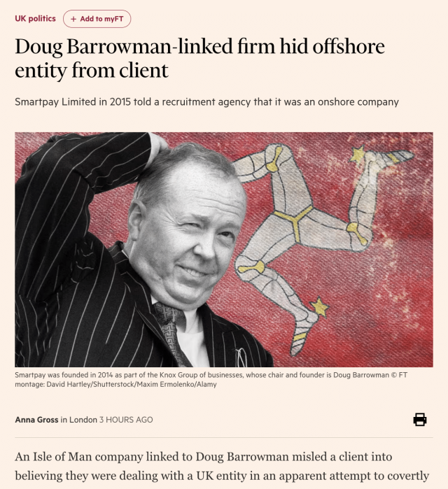 a ‘a ‘
UK polities + Add to myFT }

Doug Barrowman-linked firm hid offshore
entity from client

Smartpay Limited in 2015 told a recruitment agency that it was an onshore company

Smartpay was founded in 2014 as part of the Knox Group of businesses, whose chair and founder is Doug Barrowman © FT
montage: David Hartley/Shutterstock/Maxim Ermolenko/Alamy

Anna Gross in London 3 HOURS AGO |

An Isle of Man company linked to Doug Barrowman misled a client into

believing they were dealing with a UK entity in an apparent attempt to covertly