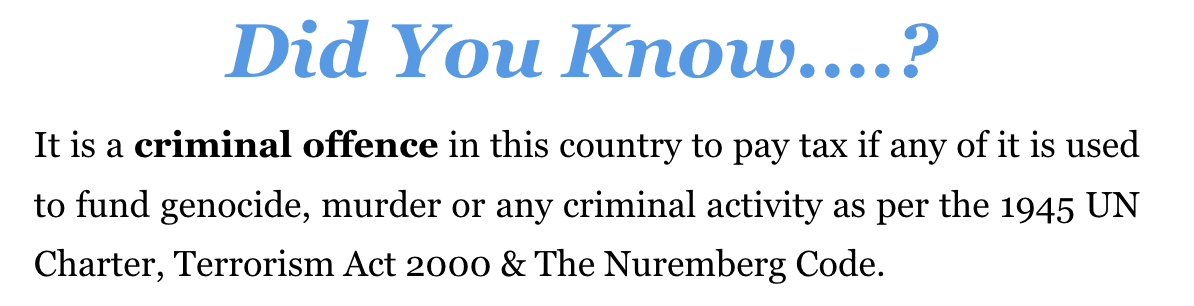 It is a criminal offence in this country to pay tax if any of it is used to fund genocide, murder or any criminal activity as per the 1945 UN Charter, Terrorism Act 2000 & The Nuremberg Code. 
