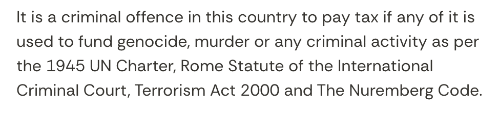 It is a criminal offence in this country to pay tax if any of it is used to fund genocide, murder or any criminal activity as per the 1945 UN Charter, Rome Statute of the International Criminal Court, Terrorism Act 2000 and The Nuremberg Code.