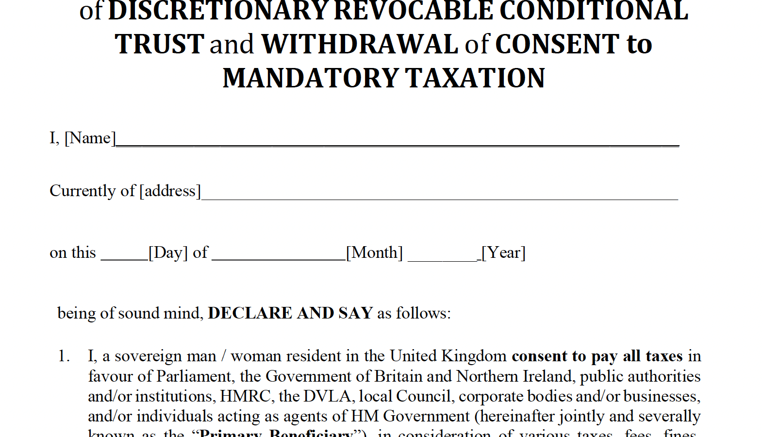 DECLARATION of SOVEREIGNTY & DEED
of DISCRETIONARY REVOCABLE CONDITIONAL
TRUST and WITHDRAWAL of CONSENT to
MANDATORY TAXATION

I, [Name]

Currently of [address]

on this [Day] of [Month] [Year]

being of sound mind, DECLARE AND SAY as follows:

1. I, a sovereign man / woman resident in the United Kingdom consent to pay all taxes in
favour of Parliament, the Government of Britain and Northern Ireland, public authorities
and/or institutions, HMRC, the DVLA, local Council, corporate bodies and/or businesses,
and/or individuals acting as agents of HM Government (hereinafter jointly and severally
known as the “Primary Beneficiary”), in consideration of various taxes, fees, fines,
rents, duties, levies, demands or charges made upon me under various Finance Acts, laws
and/or regulations enacted, passed or issued by the Primary Beneficiary, and as trustee
will hold said payment(s) in whole or in part on discretionary, conditional, revocable
trust for the Primary Beneficiary until the last day of the financial year.