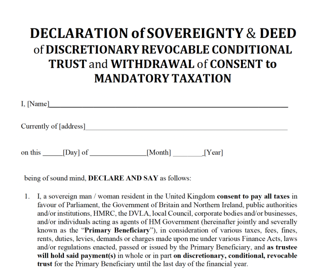 DECLARATION of SOVEREIGNTY & DEED
of DISCRETIONARY REVOCABLE CONDITIONAL
TRUST and WITHDRAWAL of CONSENT to
MANDATORY TAXATION

I, [Name]

Currently of [address]

on this [Day] of [Month] [Year]

being of sound mind, DECLARE AND SAY as follows:

1. I, a sovereign man / woman resident in the United Kingdom consent to pay all taxes in
favour of Parliament, the Government of Britain and Northern Ireland, public authorities
and/or institutions, HMRC, the DVLA, local Council, corporate bodies and/or businesses,
and/or individuals acting as agents of HM Government (hereinafter jointly and severally
known as the “Primary Beneficiary”), in consideration of various taxes, fees, fines,
rents, duties, levies, demands or charges made upon me under various Finance Acts, laws
and/or regulations enacted, passed or issued by the Primary Beneficiary, and as trustee
will hold said payment(s) in whole or in part on discretionary, conditional, revocable
trust for the Primary Beneficiary until the last day of the financial year.