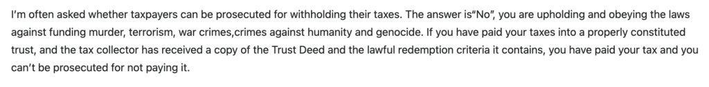 I’m often asked whether taxpayers can be prosecuted for withholding their taxes. The answer is“No”, you are upholding and obeying the laws against funding murder, terrorism, war crimes,crimes against humanity and genocide. If you have paid your taxes into a properly constituted trust, and the tax collector has received a copy of the Trust Deed and the lawful redemption criteria it contains, you have paid your tax and you can’t be prosecuted for not paying it.