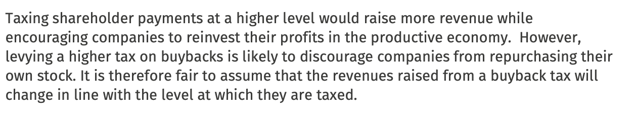 Taxing shareholder payments at a higher level would raise more revenue while
encouraging companies to reinvest their profits in the productive economy. However,
levying a higher tax on buybacks is likely to discourage companies from repurchasing their
own stock. It is therefore fair to assume that the revenues raised from a buyback tax will
change in line with the level at which they are taxed. 