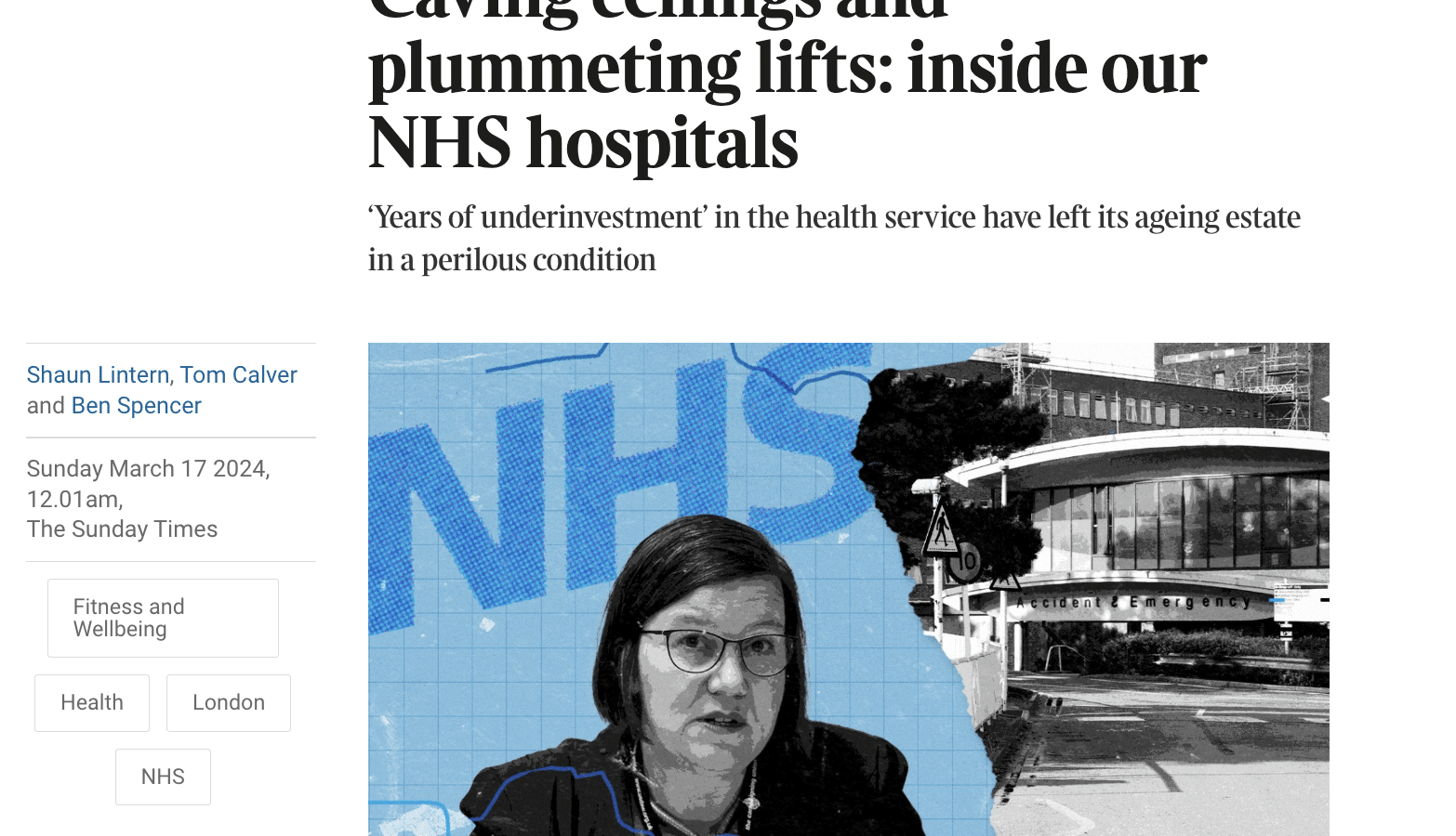 THE SUNDAY TIMES Today's sections ~ Pastsixdays Explore ~ Times Radio Times+ Myaccount ~

News

Caving ceilings and
plummeting lifts: inside our
NHS hospitals

‘Years of underinvestment’ in the health service have left its ageing estate
ina perilous condition

Shaun Lintern, Tom Calver
and Ben Spencer

Sunday March 17 2024,
12.01am,
The Sunday Times

Fitness and
Wellbeing

Health London

NHS

A ceiling fell onto a patient on life support at the Princess Alexandra Hospital in Harlow,
Essex. Dame Meg Hillier said such incidents symbolised the country's failing infrastructure