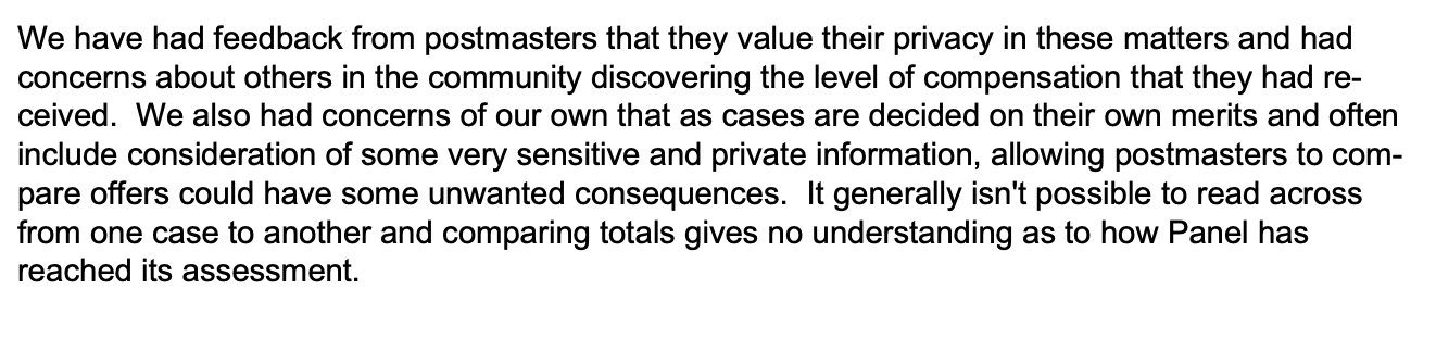 We have had feedback from postmasters that they value their privacy in these matters and had
concerns about others in the community discovering the level of compensation that they had received. We also had concerns of our own that as cases are decided on their own merits and often
include consideration of some very sensitive and private information, allowing postmasters to compare offers could have some unwanted consequences. It generally isn't possible to read across
from one case to another and comparing totals gives no understanding as to how Panel has
reached its assessment.