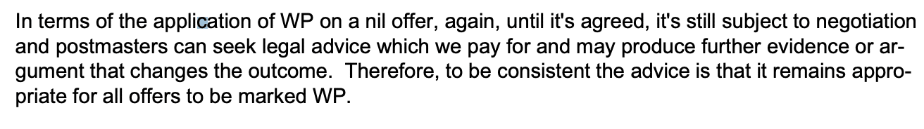 In terms of the application of WP on a nil offer, again, until it's agreed, it's still subject to negotiation
and postmasters can seek legal advice which we pay for and may produce further evidence or argument that changes the outcome. Therefore, to be consistent the advice is that it remains appropriate for all offers to be marked WP. 