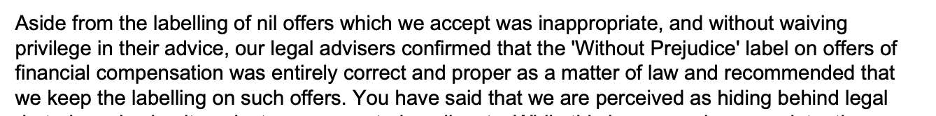 Aside from the labelling of nil offers which we accept was inappropriate, and without waiving
privilege in their advice, our legal advisers confirmed that the 'Without Prejudice' label on offers of
financial compensation was entirely correct and proper as a matter of law and recommended that
we keep the labelling on such offers.