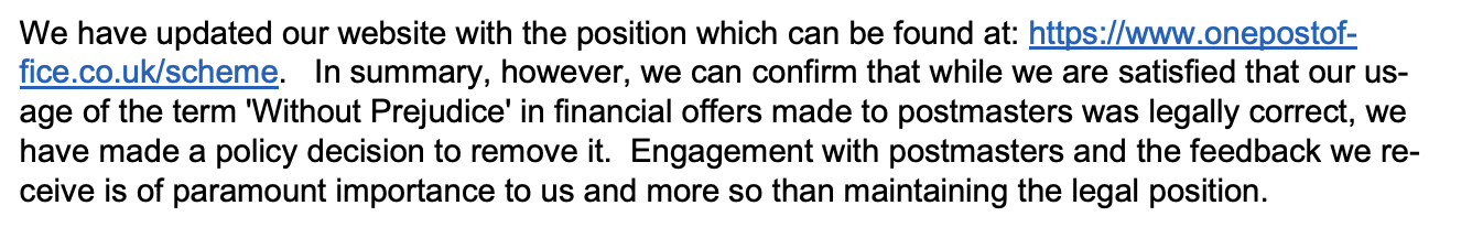 We have updated our website with the position which can be found at: https://www.onepostoffice.co.uk/scheme. In summary, however, we can confirm that while we are satisfied that our usage of the term 'Without Prejudice' in financial offers made to postmasters was legally correct, we
have made a policy decision to remove it. Engagement with postmasters and the feedback we receive is of paramount importance to us and more so than maintaining the legal position.