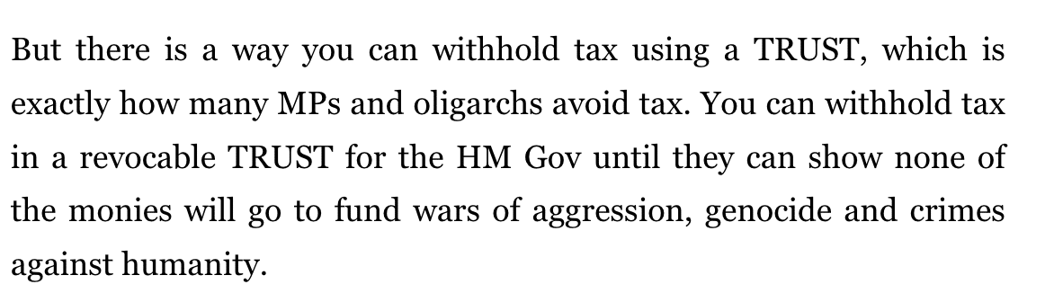 But there is a way you can withhold tax using a TRUST, which is exactly how many MPs and oligarchs avoid tax. You can withhold tax in a revocable TRUST for the HM Gov until they can show none of the monies will go to fund wars of aggression, genocide and crimes against humanity.