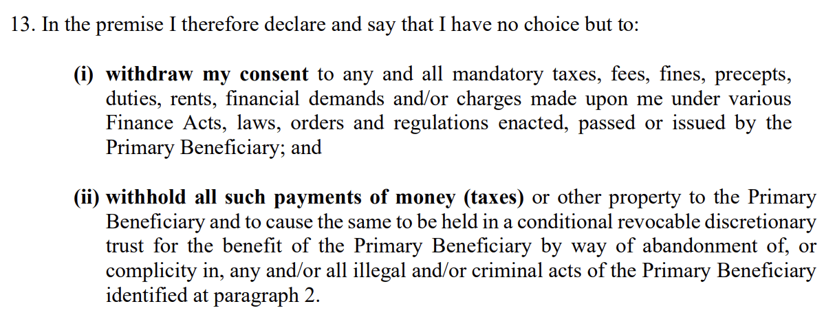 In the premise I therefore declare and say that I have no choice but to:
(i) withdraw my consent to any and all mandatory taxes, fees, fines, precepts,
duties, rents, financial demands and/or charges made upon me under various
Finance Acts, laws, orders and regulations enacted, passed or issued by the
Primary Beneficiary; and
(ii) withhold all such payments of money (taxes) or other property to the Primary
Beneficiary and to cause the same to be held in a conditional revocable discretionary
trust for the benefit of the Primary Beneficiary by way of abandonment of, or
complicity in, any and/or all illegal and/or criminal acts of the Primary Beneficiary
identified at paragraph 2. 