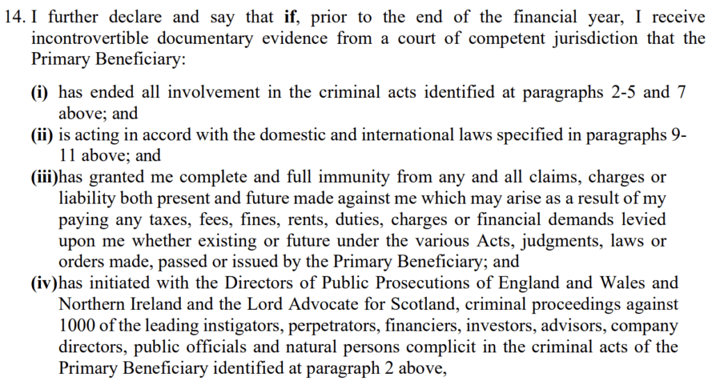 14. I further declare and say that if, prior to the end of the financial year, I receive
incontrovertible documentary evidence from a court of competent jurisdiction that the
Primary Beneficiary:
(i) has ended all involvement in the criminal acts identified at paragraphs 2-5 and 7
above; and
(ii) is acting in accord with the domestic and international laws specified in paragraphs 9-
11 above; and
(iii)has granted me complete and full immunity from any and all claims, charges or
liability both present and future made against me which may arise as a result of my
paying any taxes, fees, fines, rents, duties, charges or financial demands levied
upon me whether existing or future under the various Acts, judgments, laws or
orders made, passed or issued by the Primary Beneficiary; and
(iv)has initiated with the Directors of Public Prosecutions of England and Wales and
Northern Ireland and the Lord Advocate for Scotland, criminal proceedings against
1000 of the leading instigators, perpetrators, financiers, investors, advisors, company
directors, public officials and natural persons complicit in the criminal acts of the
Primary Beneficiary identified at paragraph 2 above,