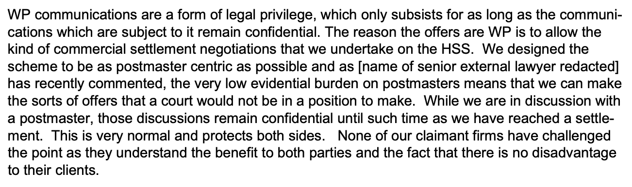WP communications are a form of legal privilege, which only subsists for as long as the communications which are subject to it remain confidential. The reason the offers are WP is to allow the
kind of commercial settlement negotiations that we undertake on the HSS. We designed the
scheme to be as postmaster centric as possible and as [name of senior external lawyer redacted]
has recently commented, the very low evidential burden on postmasters means that we can make
the sorts of offers that a court would not be in a position to make. While we are in discussion with
a postmaster, those discussions remain confidential until such time as we have reached a settlement. This is very normal and protects both sides. None of our claimant firms have challenged
the point as they understand the benefit to both parties and the fact that there is no disadvantage
to their clients. 