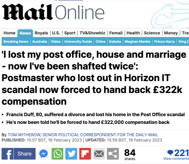 Home foal Royals | U.S. | Sport | TV&Showbiz | Femail | Health | Science | Money | Tra

‘lost my post office, house and marriage
- now I've been shafted twice’:
Postmaster who lost out in Horizon IT
scandal now forced to hand back £322k
compensation

¢ Francis Duff, 80, suffered a divorce and lost his home in the Post Office scandal
« He's now been told he'll be forced to hand £322,000 compensation back

By TOM WITHEROW, SENIOR POLITICAL CORRESPONDENT FOR THE DAILY MAIL
PUBLISHED: 15:57 BST, 16 February 2023 | UPDATED: 15:59 BST, 16 February 2023

MESO OOM=S 3 = 9221