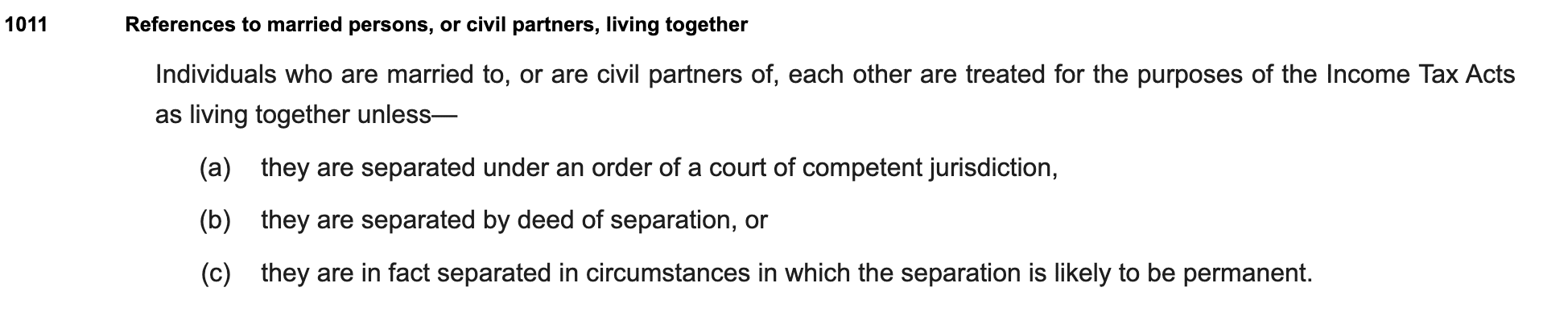 References to married persons, or civil partners, living together
Individuals who are married to, or are civil partners of, each other are treated for the purposes of the Income Tax Acts as living together unless—
(a)they are separated under an order of a court of competent jurisdiction,
(b)they are separated by deed of separation, or
(c)they are in fact separated in circumstances in which the separation is likely to be permanent.