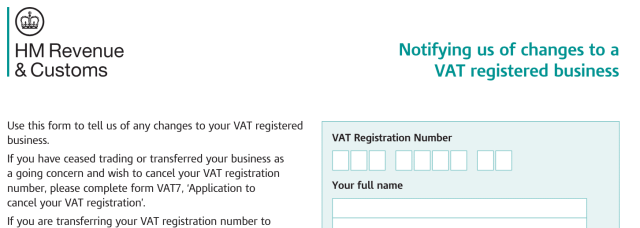 HM Revenue
& Customs

Use this form to tell us of any changes to your VAT registered
business.

If you have ceased trading or transferred your business as
a going concern and wish to cancel your VAT registration
number, please complete form VAT7, ‘Application to
cancel your VAT registration’.

If you are transferring your VAT registration number to

Notifying us of changes to a
VAT registered business

VAT Registration Number

Your full name
