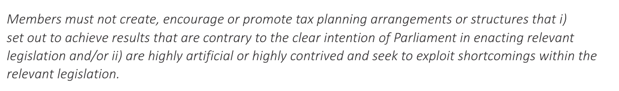 Members must not create, encourage or promote tax planning arrangements or structures that i)
set out to achieve results that are contrary to the clear intention of Parliament in enacting relevant
legislation and/or ii) are highly artificial or highly contrived and seek to exploit shortcomings within the
relevant legislation.