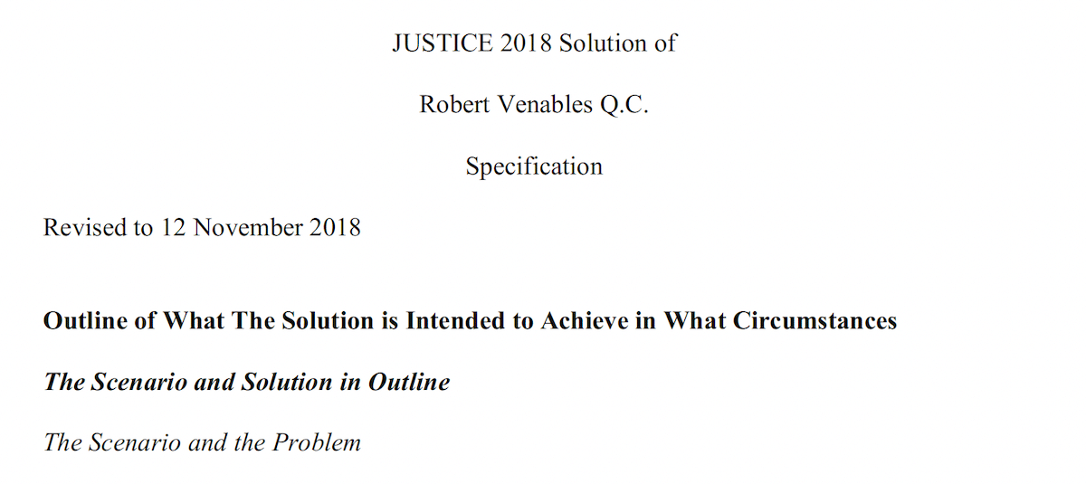 JUSTICE 2018 Solution of
Robert Venables Q.C.
Specification

Revised to 12 November 2018

Outline of What The Solution is Intended to Achieve in What Circumstances
The Scenario and Solution in Outline

The Scenario and the Problem