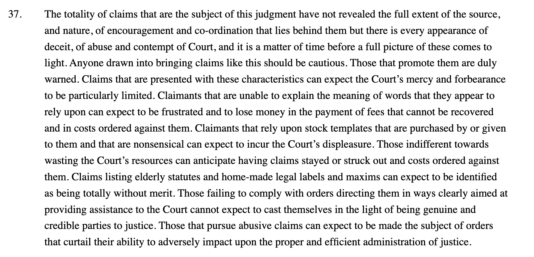 37.
The totality of claims that are the subject of this judgment have not revealed the full extent of the source, and nature, of encouragement and co-ordination that lies behind them but there is every appearance of deceit, of abuse and contempt of Court, and it is a matter of time before a full picture of these comes to light. Anyone drawn into bringing claims like this should be cautious. Those that promote them are duly warned. Claims that are presented with these characteristics can expect the Court’s mercy and forbearance to be particularly limited. Claimants that are unable to explain the meaning of words that they appear to rely upon can expect to be frustrated and to lose money in the payment of fees that cannot be recovered and in costs ordered against them. Claimants that rely upon stock templates that are purchased by or given to them and that are nonsensical can expect to incur the Court’s displeasure. Those indifferent towards wasting the Court’s resources can anticipate having claims stayed or struck out and costs ordered against them. Claims listing elderly statutes and home-made legal labels and maxims can expect to be identified as being totally without merit. Those failing to comply with orders directing them in ways clearly aimed at providing assistance to the Court cannot expect to cast themselves in the light of being genuine and credible parties to justice. Those that pursue abusive claims can expect to be made the subject of orders that curtail their ability to adversely impact upon the proper and efficient administration of justice.
