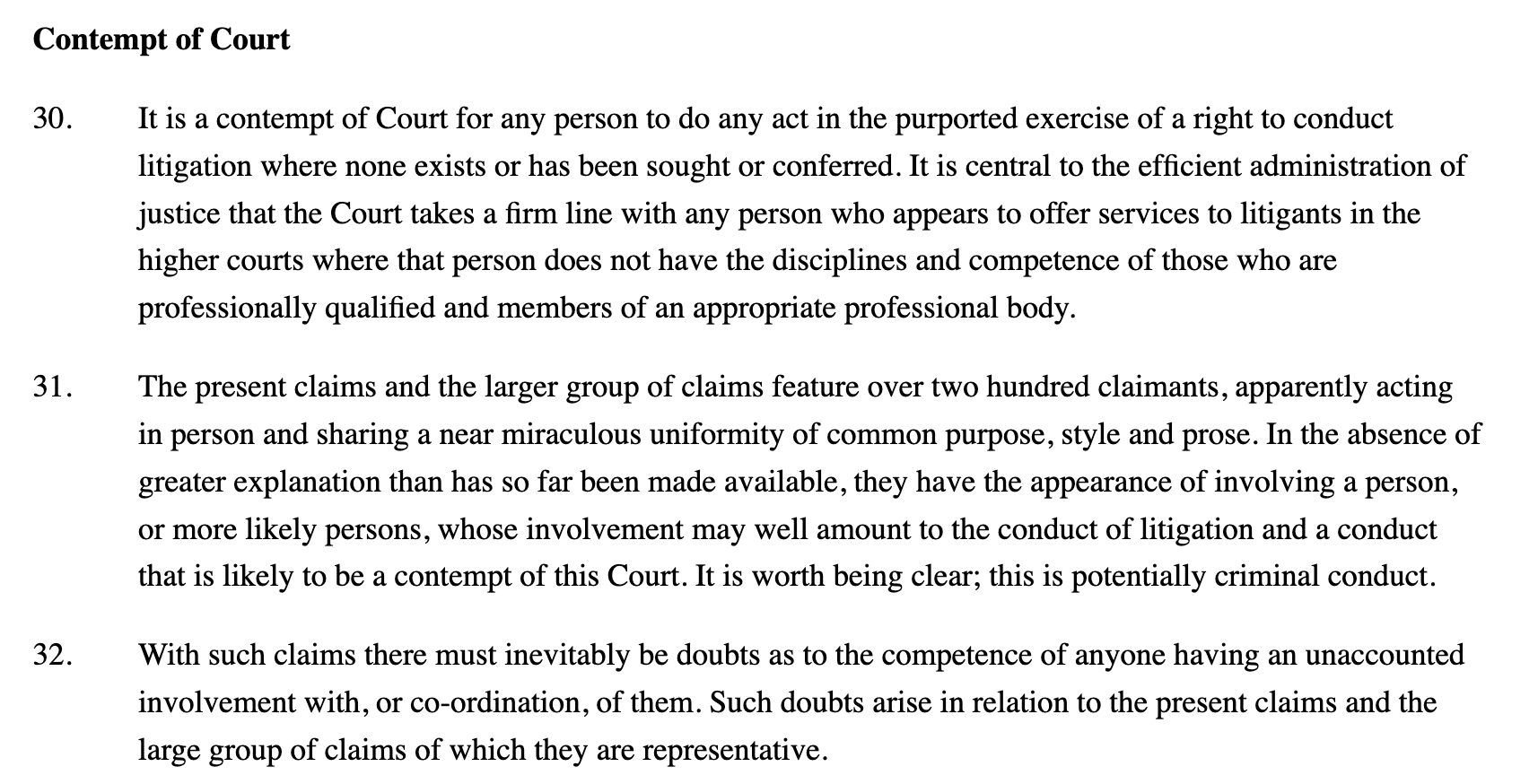 Contempt of Court

30.
It is a contempt of Court for any person to do any act in the purported exercise of a right to conduct litigation where none exists or has been sought or conferred. It is central to the efficient administration of justice that the Court takes a firm line with any person who appears to offer services to litigants in the higher courts where that person does not have the disciplines and competence of those who are professionally qualified and members of an appropriate professional body.

31.
The present claims and the larger group of claims feature over two hundred claimants, apparently acting in person and sharing a near miraculous uniformity of common purpose, style and prose. In the absence of greater explanation than has so far been made available, they have the appearance of involving a person, or more likely persons, whose involvement may well amount to the conduct of litigation and a conduct that is likely to be a contempt of this Court. It is worth being clear; this is potentially criminal conduct.

32.
With such claims there must inevitably be doubts as to the competence of anyone having an unaccounted involvement with, or co-ordination, of them. Such doubts arise in relation to the present claims and the large group of claims of which they are representative.