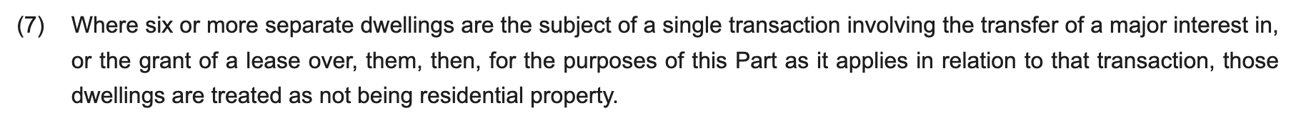 Where six or more separate dwellings are the subject of a single transaction involving the transfer of a major interest in, or the grant of a lease over, them, then, for the purposes of this Part as it applies in relation to that transaction, those dwellings are treated as not being residential property.