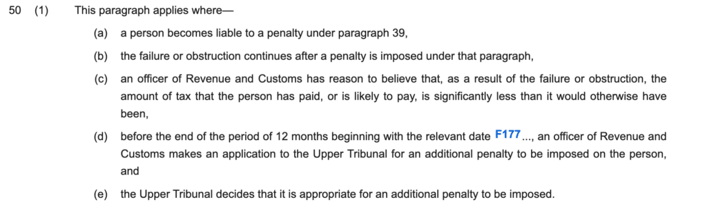 50(1)This paragraph applies where—
(a)a person becomes liable to a penalty under paragraph 39,
(b)the failure or obstruction continues after a penalty is imposed under that paragraph,
(c)an officer of Revenue and Customs has reason to believe that, as a result of the failure or obstruction, the amount of tax that the person has paid, or is likely to pay, is significantly less than it would otherwise have been,
(d)before the end of the period of 12 months beginning with the relevant date F177..., an officer of Revenue and Customs makes an application to the Upper Tribunal for an additional penalty to be imposed on the person, and
(e)the Upper Tribunal decides that it is appropriate for an additional penalty to be imposed.